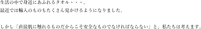 生活の中で身近にあふれるタオル。最近では輸入のものもたくさん見かけるようになりました。しかし「直接肌に触れるものだからこそ安全なものではければならない」と、私たちは考えます。